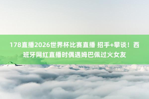178直播2026世界杯比赛直播 招手+攀谈！西班牙网红直播时偶遇姆巴佩过火女友