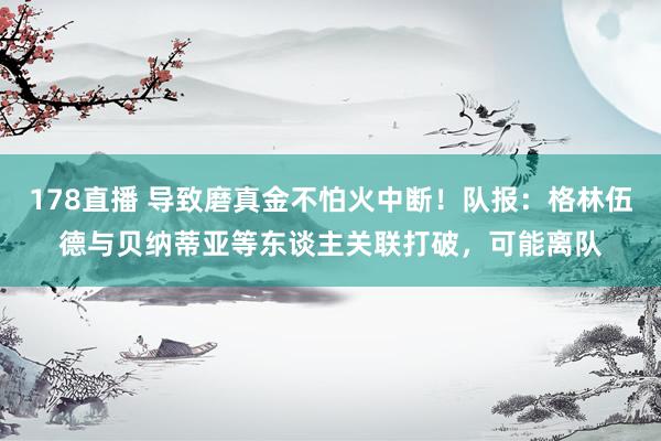 178直播 导致磨真金不怕火中断！队报：格林伍德与贝纳蒂亚等东谈主关联打破，可能离队