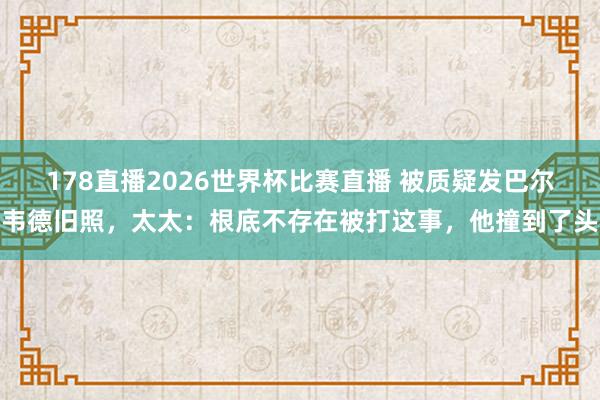 178直播2026世界杯比赛直播 被质疑发巴尔韦德旧照，太太：根底不存在被打这事，他撞到了头
