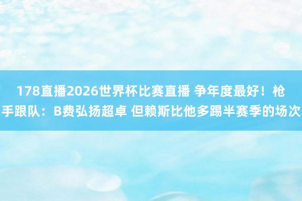 178直播2026世界杯比赛直播 争年度最好！枪手跟队：B费弘扬超卓 但赖斯比他多踢半赛季的场次