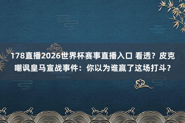 178直播2026世界杯赛事直播入口 看透？皮克嘲讽皇马宣战事件：你以为谁赢了这场打斗？