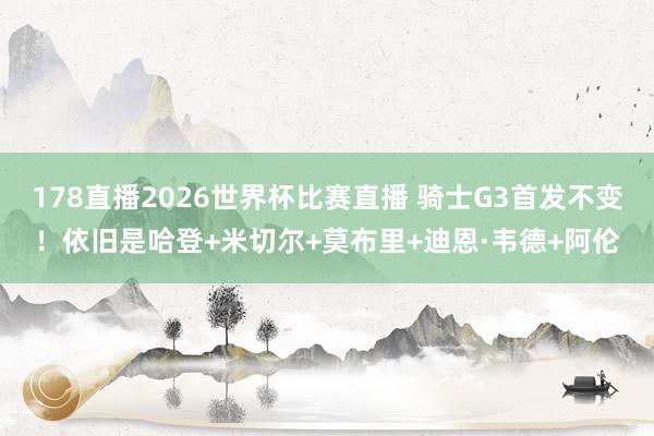 178直播2026世界杯比赛直播 骑士G3首发不变！依旧是哈登+米切尔+莫布里+迪恩·韦德+阿伦