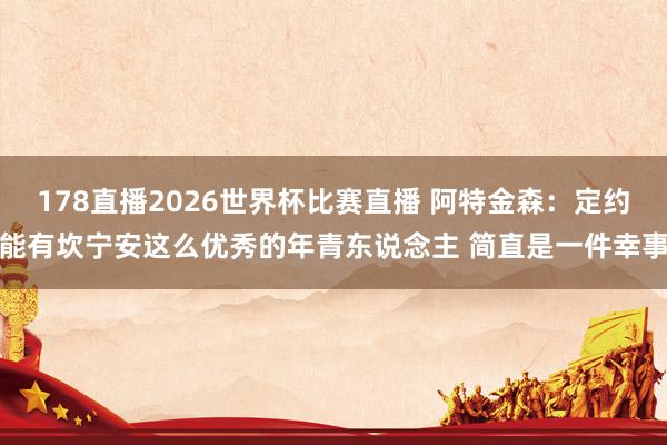 178直播2026世界杯比赛直播 阿特金森：定约能有坎宁安这么优秀的年青东说念主 简直是一件幸事