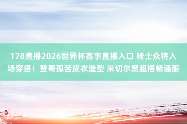 178直播2026世界杯赛事直播入口 骑士众将入场穿搭！登哥孤苦皮衣造型 米切尔黑超搭畅通服