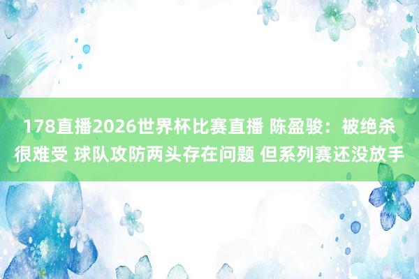 178直播2026世界杯比赛直播 陈盈骏：被绝杀很难受 球队攻防两头存在问题 但系列赛还没放手