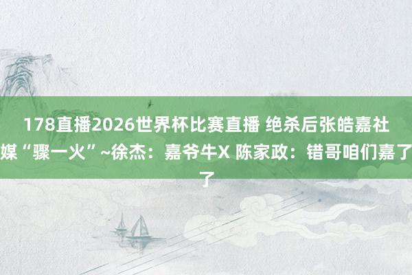 178直播2026世界杯比赛直播 绝杀后张皓嘉社媒“骤一火”~徐杰：嘉爷牛X 陈家政：错哥咱们嘉了