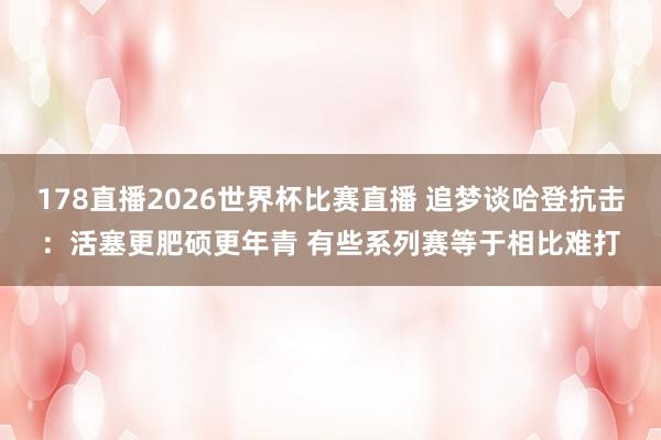 178直播2026世界杯比赛直播 追梦谈哈登抗击：活塞更肥硕更年青 有些系列赛等于相比难打