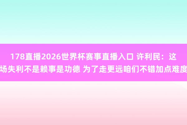 178直播2026世界杯赛事直播入口 许利民：这场失利不是赖事是功德 为了走更远咱们不错加点难度