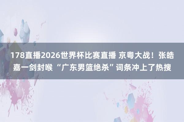 178直播2026世界杯比赛直播 京粤大战！张皓嘉一剑封喉 “广东男篮绝杀”词条冲上了热搜