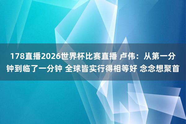 178直播2026世界杯比赛直播 卢伟：从第一分钟到临了一分钟 全球皆实行得相等好 念念想聚首