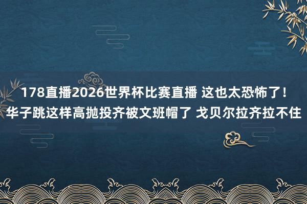 178直播2026世界杯比赛直播 这也太恐怖了！华子跳这样高抛投齐被文班帽了 戈贝尔拉齐拉不住