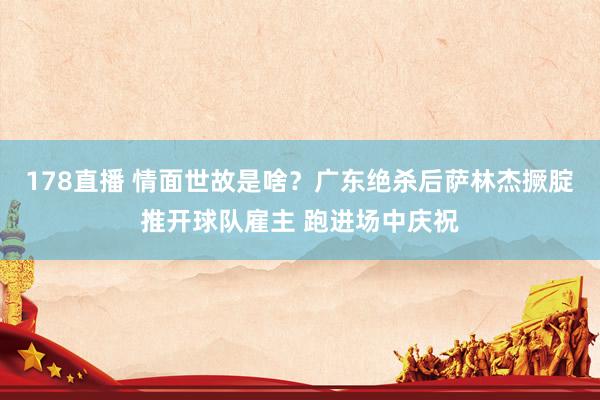 178直播 情面世故是啥？广东绝杀后萨林杰撅腚推开球队雇主 跑进场中庆祝