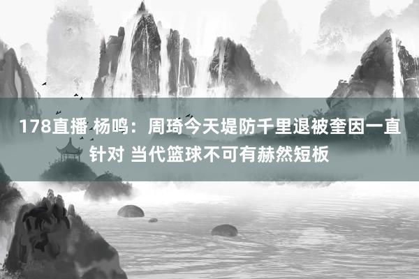 178直播 杨鸣：周琦今天堤防千里退被奎因一直针对 当代篮球不可有赫然短板