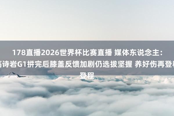178直播2026世界杯比赛直播 媒体东说念主：高诗岩G1拼完后膝盖反馈加剧仍选拔坚握 养好伤再登程