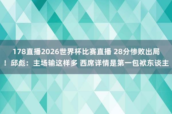 178直播2026世界杯比赛直播 28分惨败出局！邱彪：主场输这样多 西席详情是第一包袱东谈主