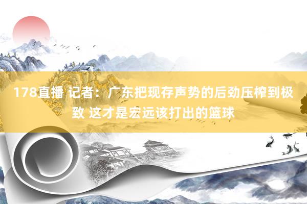 178直播 记者：广东把现存声势的后劲压榨到极致 这才是宏远该打出的篮球