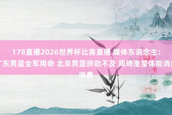 178直播2026世界杯比赛直播 媒体东说念主：广东男篮全军用命 北京男篮拼劲不及 周琦澄莹体能消费