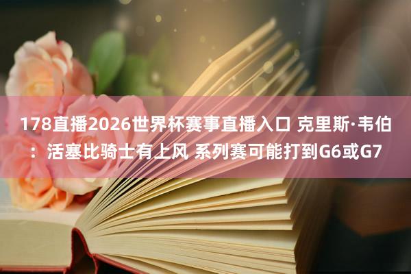 178直播2026世界杯赛事直播入口 克里斯·韦伯：活塞比骑士有上风 系列赛可能打到G6或G7