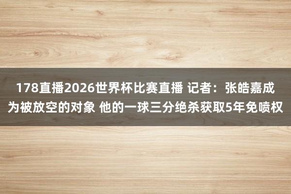 178直播2026世界杯比赛直播 记者：张皓嘉成为被放空的对象 他的一球三分绝杀获取5年免喷权