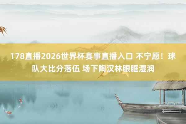 178直播2026世界杯赛事直播入口 不宁愿！球队大比分落伍 场下陶汉林眼眶湿润