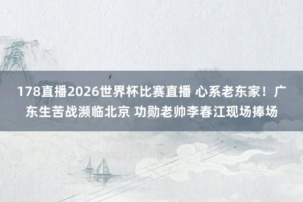 178直播2026世界杯比赛直播 心系老东家！广东生苦战濒临北京 功勋老帅李春江现场捧场