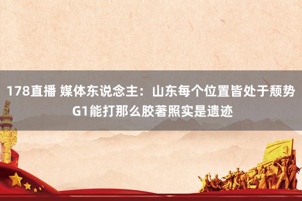 178直播 媒体东说念主：山东每个位置皆处于颓势 G1能打那么胶著照实是遗迹