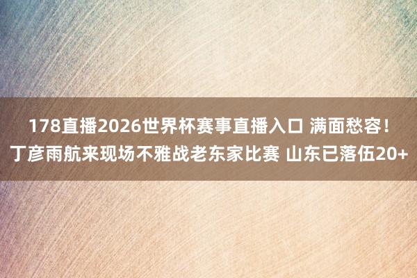 178直播2026世界杯赛事直播入口 满面愁容！丁彦雨航来现场不雅战老东家比赛 山东已落伍20+