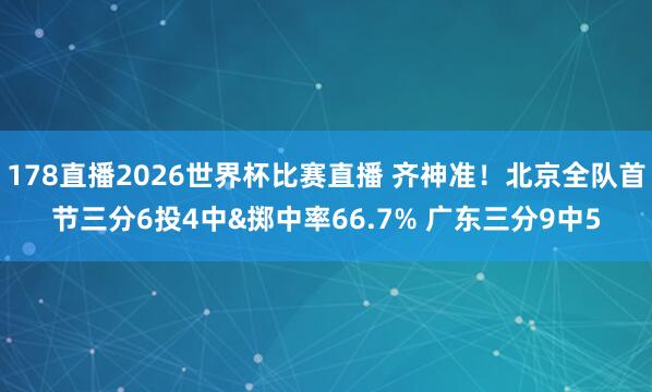 178直播2026世界杯比赛直播 齐神准！北京全队首节三分6投4中&掷中率66.7% 广东三分9中5