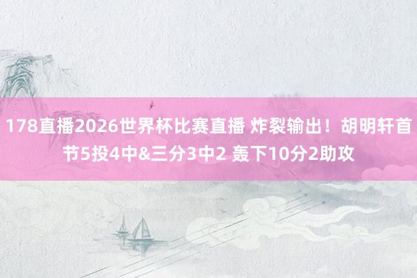 178直播2026世界杯比赛直播 炸裂输出！胡明轩首节5投4中&三分3中2 轰下10分2助攻
