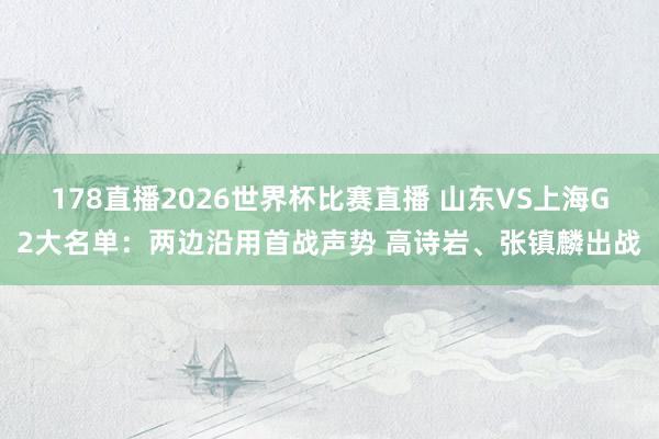 178直播2026世界杯比赛直播 山东VS上海G2大名单：两边沿用首战声势 高诗岩、张镇麟出战