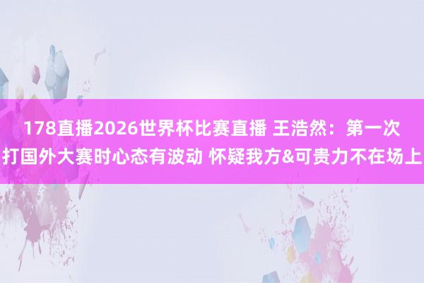 178直播2026世界杯比赛直播 王浩然：第一次打国外大赛时心态有波动 怀疑我方&可贵力不在场上