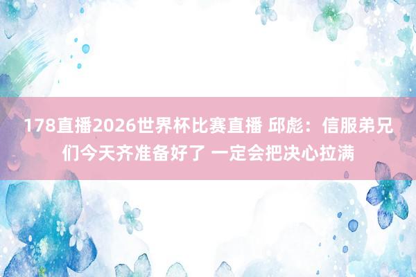 178直播2026世界杯比赛直播 邱彪：信服弟兄们今天齐准备好了 一定会把决心拉满