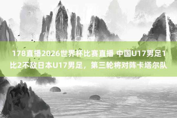 178直播2026世界杯比赛直播 中国U17男足1比2不敌日本U17男足，第三轮将对阵卡塔尔队