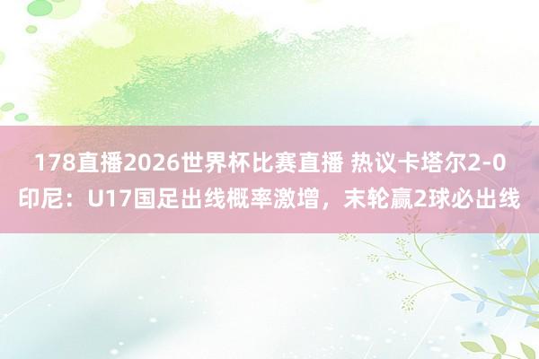 178直播2026世界杯比赛直播 热议卡塔尔2-0印尼：U17国足出线概率激增，末轮赢2球必出线