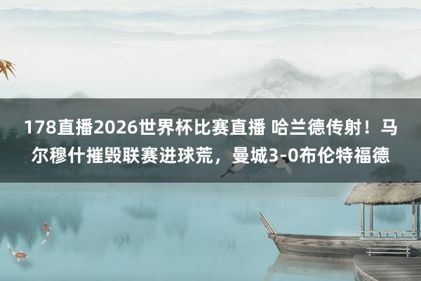 178直播2026世界杯比赛直播 哈兰德传射！马尔穆什摧毁联赛进球荒，曼城3-0布伦特福德