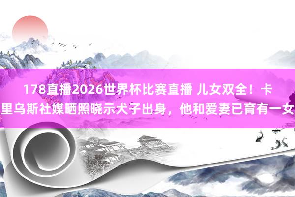 178直播2026世界杯比赛直播 儿女双全！卡里乌斯社媒晒照晓示犬子出身，他和爱妻已育有一女