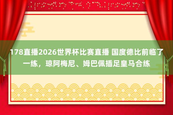 178直播2026世界杯比赛直播 国度德比前临了一练，琼阿梅尼、姆巴佩插足皇马合练