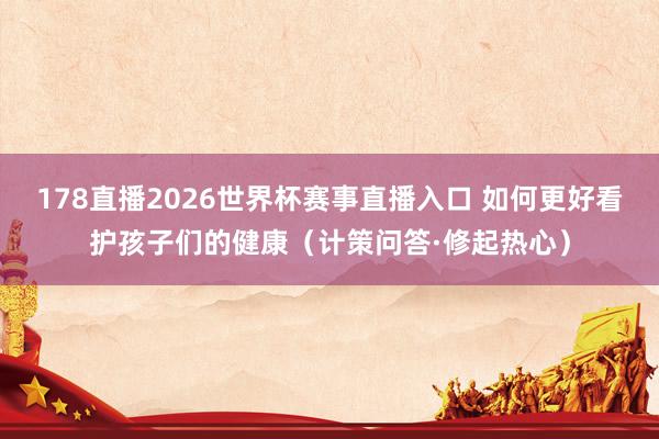 178直播2026世界杯赛事直播入口 如何更好看护孩子们的健康（计策问答·修起热心）
