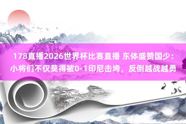 178直播2026世界杯比赛直播 东体盛赞国少：小将们不仅莫得被0-1印尼击垮，反倒越战越勇