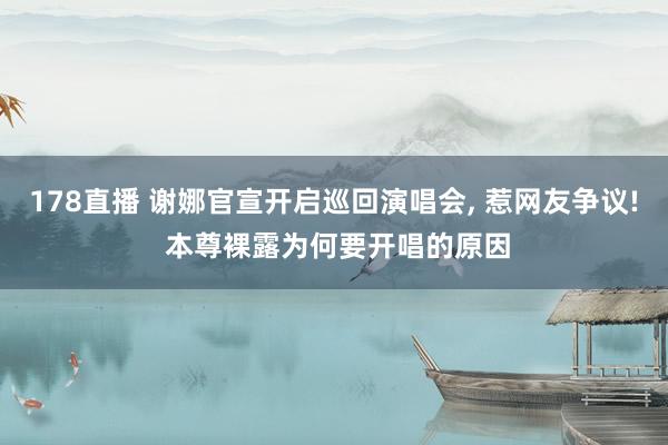178直播 谢娜官宣开启巡回演唱会， 惹网友争议! 本尊裸露为何要开唱的原因