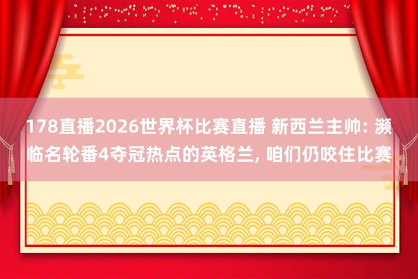 178直播2026世界杯比赛直播 新西兰主帅: 濒临名轮番4夺冠热点的英格兰, 咱们仍咬住比赛
