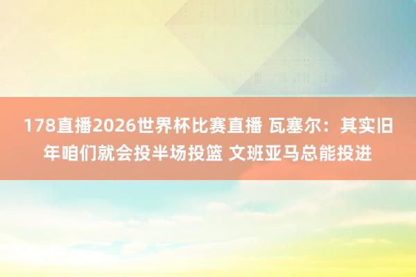 178直播2026世界杯比赛直播 瓦塞尔：其实旧年咱们就会投半场投篮 文班亚马总能投进