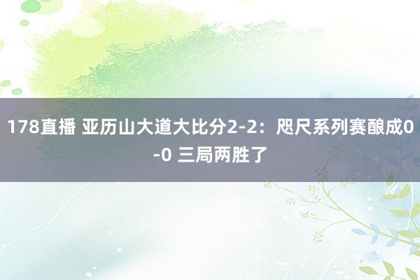 178直播 亚历山大道大比分2-2：咫尺系列赛酿成0-0 三局两胜了
