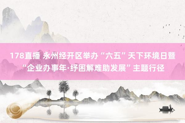 178直播 永州经开区举办“六五”天下环境日暨“企业办事年·纾困解难助发展”主题行径