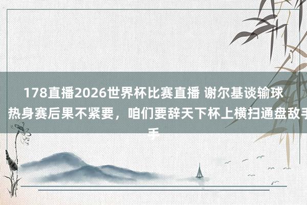 178直播2026世界杯比赛直播 谢尔基谈输球：热身赛后果不紧要，咱们要辞天下杯上横扫通盘敌手