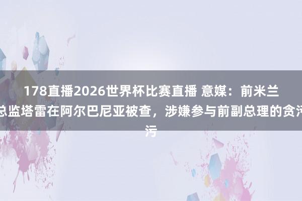 178直播2026世界杯比赛直播 意媒:前米兰总监塔雷在阿尔巴尼亚被查,涉嫌参与前副总理的贪污