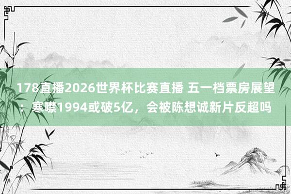 178直播2026世界杯比赛直播 五一档票房展望:寒噤1994或破5亿,会被陈想诚新片反超吗