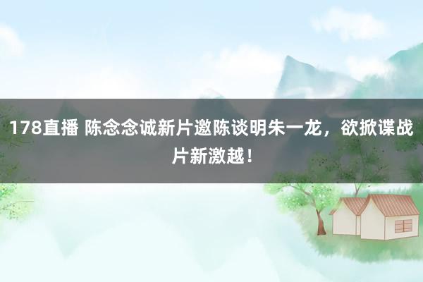 178直播 陈念念诚新片邀陈谈明朱一龙，欲掀谍战片新激越！