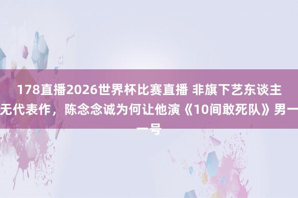 178直播2026世界杯比赛直播 非旗下艺东谈主且无代表作,陈念念诚为何让他演《10间敢死队》男一号