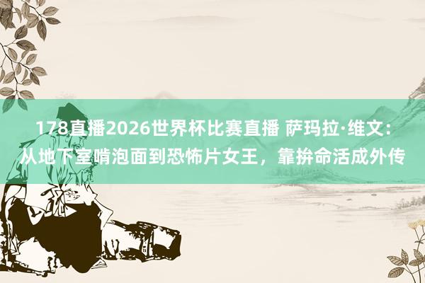178直播2026世界杯比赛直播 萨玛拉·维文:从地下室啃泡面到恐怖片女王,靠拚命活成外传